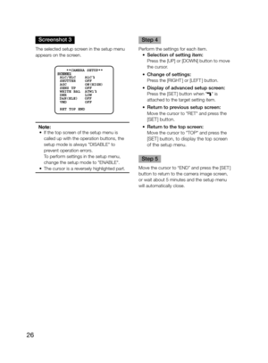 Page 26
26
Screenshot 3
The selected setup screen in the setup menu 
appears on the screen. 
 
Note:	 •	 If	 the 	 top 	 screen 	 of 	 the 	 setup 	 menu 	 is 	
called up with the operation buttons, the 
setup
	 mode 	 is 	 always 	 "DISABLE" 	 to 	
prevent operation errors.
	 	 To
	 perform 	 settings 	 in 	 the 	 setup 	 menu, 	
change 	 the 	 setup 	 mode 	 to 	 "ENABLE". 	
	 •	 The
	 cursor 	 is 	 a 	 reversely 	 highlighted 	 part.
     
Step 4
Perform	 the 	 settings 	 for 	 each 	 item....