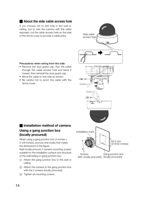 Page 1414
 About the side cable access hole 
If  you  choose  not  to  drill  hole  in  the  wall  or  
ceiling,  but  to  wire  the  camera  with  the  cable 
exposed, cut the cable access hole on the side 
of the dome cover to provide a cable entry.  
Precautions when wiring from the side:  
•	 Remove	the	dust	guard	cap.	Run	the	cable	
through  the  cable  access  hole  and  bend  it 
inward, then reinstall the dust guard cap. 
•	 Move	the	cable	to	one	side	as	shown.	
•	 Be	careful	not	to	pinch	the	cable...