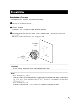 Page 1717
Installation of camera 
Turn off the power of all related devices before installation.  
1  Remove the camera dome cover.
2 Connect all cables. 
   If necessary, bind the cable with cable tie (locally procured). 
3 Install the camera (The illustration below shows installation using a gang junction box (locally 
procured) ).
   Mount the camera with 2 screws (M4, locally procured). 
Important: 
•	 Be	sure	to	avoid	twisting	the	cables	when	tightening	the	screws.
Note:
•		 When	attached	to	the	ceiling:...