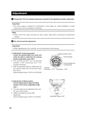 Page 1818
1 Connect the ∅3.5 mm miniature plug (mono channel) to the adjustment monitor output jack. 
Important: 
•		This	video	output	is	intended	for	confirmation	of	view	angle,	etc.	during	installation	or	repair	
service, and not for recording or monitoring. 
Note: 
•	 Video	cannot	be	output	through	the	video	output	cable	after	connecting	the	adjustment	
monitor.
2 Pan, tilt and azimuth adjustment 
Important: 
•	 When	adjusting	pan,	tilt	or	azimuth,	do	not	hold	the	lens	of	the	camera.
1	 Adjustment of panning...
