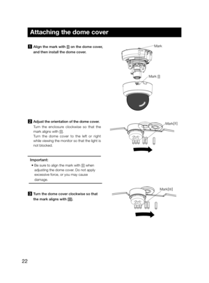 Page 2222
Attaching the dome cover
1  Align the mark with [|] on the dome cover, 
and then install the dome cover. 
Mark
Mark [|] 
2 Adjust the orientation of the dome cover. 
Turn	the	enclosure	clockwise	so	that	the	
mark	aligns	with	[||].	 
Turn  the  dome  cover  to  the  left  or  right 
while viewing the monitor so that the light is 
not	blocked.	
Important: 
•	 Be	sure	to	align	the	mark	with	[||]	when	
adjusting the dome cover. Do not apply 
excessive force, or you may cause  
damage.
3  Turn the dome...