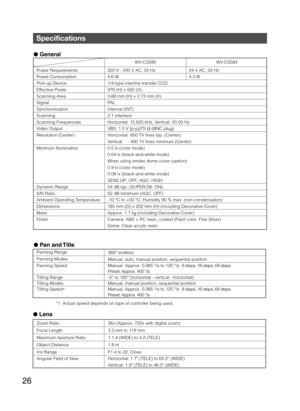 Page 2626
 General
         WV-CS580  WV-CS584 
Power Requirements  220 V - 240 V AC, 50 Hz  24 V AC, 50 Hz 
Power Consumption  4.6 W  4.3 W
Pick-up Device  1/4-type interline transfer CCD 
Effective Pixels  976 (H)  × 582 (V) 
Scanning Area  3.66 mm (H)  × 2.73 mm (V) 
Signal PAL 
Synchronization Internal (INT) 
Scanning 2:1 interlace
Scanning Frequencies  Horizontal: 15.625 kHz, Vertical: 50.00 Hz 
Video Output  VBS: 1.0 V [p-p]/75  Ω (BNC plug) 
Resolution (Center)  Horizontal:  650 TV lines typ. (Center)...