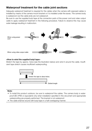 Page 2727
Waterproof treatment for the cable joint sections
Adequate waterproof treatment is required for the cables when the camera with exposed cables is 
installed by means of the camera mount bracket or it is installed under the eaves. The camera body 
is waterproof, but the cable ends are not waterproof. 
Be sure to use the supplied butyl tape at the connection parts of the power cord and video output 
cable  to  apply  waterproof  treatment  in  the  following  procedure.  Failure  to  observe  this  may...