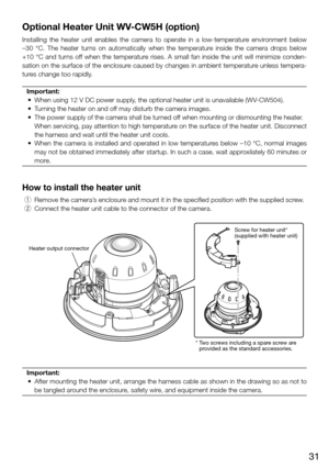 Page 3131
Optional Heater Unit WV-CW5H (option)
Installing  the  heater  unit  enables  the  camera  to  operate  in  a  low-temperature  environment  below 
–30  °C.  The  heater  turns  on  automatically  when  the  temperature  inside  the  camera  drops  below 
+10  °C  and  turns  off  when  the  temperature  rises.  A  small  fan  inside  the  unit  will  minimize  conden-
sation on the surface of the enclosure caused by changes in ambient temperature unless tempera-
tures change too rapidly.  Important:...