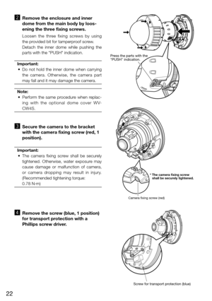 Page 2222
x   Remove the enclosure and inner 
dome from the main body by loos-
ening the three fixing screws. 
    Loosen  the  three  fixing  screws  by  using 
the provided bit for tamperproof screw. 
    Detach  the  inner  dome  while  pushing  the 
parts with the "PUSH" indication. 
Important:
	 •	 Do	 not	hold	 the	inner	 dome	 when	carrying	
the  camera.  Otherwise,  the  camera  part 
may fall and it may damage the camera. 
Note:
	 •	 Perform	 the	same	 procedure	 when	replac-
ing  with  the...