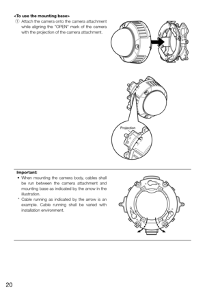 Page 2020

 q  Attach the camera onto the camera attachment 
while  aligning  the  "OPEN"  mark  of  the  camera 
with the projection of the camera attachment.
Important:
	 •	 When	 mounting	the	camera	 body,	cables	 shall	
be  run  between  the  camera  attachment  and 
mounting base as indicated by the arrow in the 
illustration. 
  * Cable  running  as  indicated  by  the  arrow  is  an 
example.  Cable  running  shall  be  varied  with 
installation environment. 
    
LOCKOPEN
LOCKOPEN
Projection 