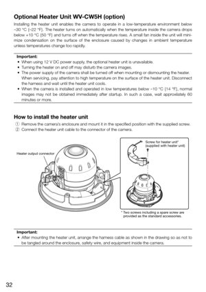 Page 3232
Optional Heater Unit WV-CW5H (option)
Installing  the  heater  unit  enables  the  camera  to  operate  in  a  low-temperature  environment  below 
–30 °C {–22 °F}. The heater turns on automatically when the temperature inside the camera drops 
below +10 °C {50 °F} and turns off when the temperature rises. A small fan inside the unit will mini-
mize  condensation  on  the  surface  of  the  enclosure  caused  by  changes  in  ambient  temperature 
unless temperatures change too rapidly.  Important:...