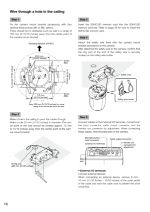 Page 16Wire through a hole in the ceiling
    
Step 1
Fix  the  camera  mount  bracket  (accessory)  with  four 
optional fixing screws (M4 or M6, option).
There  should  be  no  obstacles  such  as  wall  in  a  range  of 
100  mm  {3-15/16  inches}  away  from  the  center  point  of 
the camera mount bracket.
Step 2
Make a hole in the ceiling to pass the cables through.
Make  a  hole  25  mm  {31/32  inches}  in  diameter.  The  cen-
ter  point  of  the  hole  should  be  located  approx.  75  mm 
{2-15/16...