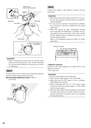 Page 18Important:
	 •	 When	 mounting	the	camera	 onto	the	camera	 mount	
bracket,  hold  the  base  part  of  the  camera.  Mounting 
the  camera  while  holding  the  moving  part  may  result 
in malfunction.
 
Step 7
Fix  the  camera  on  the  camera  mount  bracket  (accessory) 
using the camera fixing screw (accessory).
Recommended tightening torque: 0.68 N·m   {0.50 lbf·ft}
    
Step 8
Connect  the  cables  to  the  network  connector  and  the 
power inlet.
Important:
	 •	 When	 the	power	 of	the...
