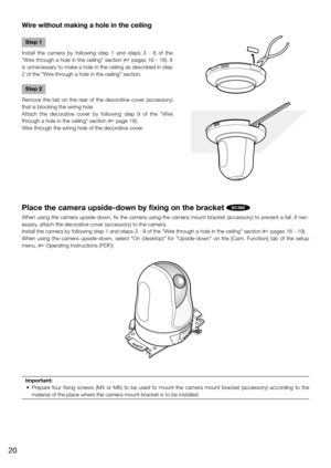 Page 20Wire without making a hole in the ceiling
Step 1
Install  the  camera  by  following  step  1  and  steps  3  -  8  of  the 
"Wire through a hole in the ceiling" section (☞ pages 16 - 18). It 
is unnecessary to make a hole in the ceiling as described in step 
2 of the "Wire through a hole in the ceiling" section.
Step 2
Remove  the  tab  on  the  rear  of  the  decorative  cover  (accessory) 
that is blocking the wiring hole.
Attach  the  decorative  cover  by  following  step  9  of  the...