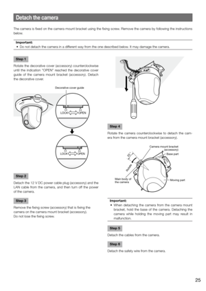 Page 25Step 4
Rotate  the  camera  counterclockwise  to  detach  the  cam-
era from the camera mount bracket (accessory). 
Important:
	 •	 When	 detaching	the	camera	 from	the	camera	 mount	
bracket,  hold  the  base  of  the  camera.  Detaching  the 
camera  while  holding  the  moving  part  may  result  in 
malfunction. 
 
Step 5
Detach the cables from the camera. 
Step 6
Detach the safety wire from the camera. 
Detach the camera
The camera is fixed on the camera mount bracket using the fixing screw. Remove...