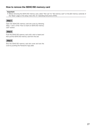 Page 27How to remove the SDHC/SD memory card
Important:
	 •	 Before	 removing	the	SDHC/SD	 memory	card,	select	 "Not	use"	for	"SD	 memory	 card"	on	the	 [SD	 memory	 card]	tab	of	
the "Basic" page on the setup menu first. (☞ Operating Instructions (PDF))
Step 1
Open  the  SDHC/SD  memory  card  slot  cover  by  following 
steps 1 and 2 of the "How to insert an SDHC/SD memory 
card" section. 
Step 2
Push the SDHC/SD memory card until a click is heard and 
then pull the SDHC/SD...