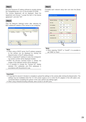 Page 29Step 1
Start the Panasonic IP setting software by double-clicking 
the "EasyIpSetup.exe" icon on the provided CD-ROM.
The  License  Agreement  will  be  displayed.  Read  the 
Agreement  and  choose  "I  accept  the  term  in  the  license 
agreement", and click "OK".
Step 2
Click  the  [Network  Settings]  button  after  selecting  the 
MAC address/IP address of the camera to be configured.
Note:
	 •	 When	 using	a	DHCP	 server,	 the	IP	address	 assigned	
to  the  camera  can  be...
