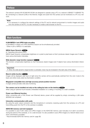 Page 6Main functions
H.264/MPEG-4 and JPEG triple encoding
H.264/MPEG-4 stream and JPEG (MJPEG) outputs can be simultaneously provided.
* Either H.264 or MPEG-4 is selectable.
MEGA Super Dynamic 
SC385
(☞ Operating Instructions (PDF))
MEGA Super Dynamic compensates brightness on a pixel-to-pixel basis so that it produces clearer images even if objects 
have various illumination intensities.
Wide dynamic range function equipped 
SC384
This  function  compensates  brightness  so  that  it  produces  clearer...