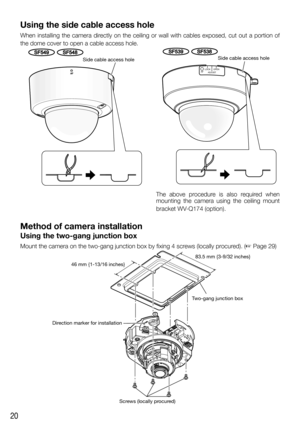 Page 2020
Using the side cable access hole
When installing the camera directly on the ceiling or wall with cables exposed, cut out a portion of 
the dome cover to open a cable access hole.
The above procedure is also required when 
mounting the camera using the ceiling mount 
bracket WV-Q174 (option).
Method of camera installation
Using the two-gang junction box
Mount the camera on the two-gang junction box by fixing 4 screws (locally procured). (☞ Page 29)
   
Direction marker for installationTwo-gang junction...