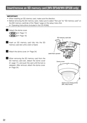 Page 2222
Insert/remove an SD memory card (WV-SF549/WV-SF539 only)
IMPORTANT:
  •  When inserting an SD memory card, make sure the direction. 
  •  Before removing the SD memory card, make sure to select “Not use” for “SD memory card” on 
the [SD memory card] tab of the “Basic” page on the setup menu first. 
  (☞ Operating Instructions (included in the CD-ROM))
 
z  Detach the dome cover. 
SF549 (☞ Page 17)
SF539(☞ Page 18)
x Insert an SD memory card fully into the SD 
memory card slot until a click is heard....