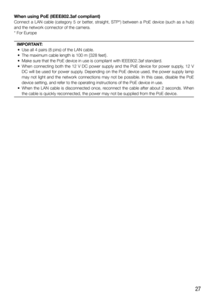 Page 2727
When using PoE (IEEE802.3af compliant)
Connect a LAN cable (category 5 or better, straight, STP*) between a PoE device (such as a hub) 
and the network connector of the camera.
* For Europe
IMPORTANT:
  •  Use all 4 pairs (8 pins) of the LAN cable. 
  •  The maximum cable length is 100 m {328 feet}. 
  •  Make sure that the PoE device in use is compliant with IEEE802.3af standard. 
  •  When connecting both the 12 V DC power supply and the PoE device for power supply, 12 V 
DC will be used for power...