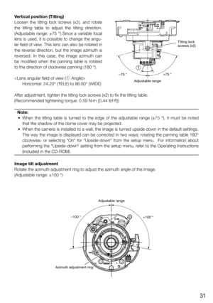 Page 3131
Vertical position (Tilting)
Loosen the tilting lock screws (x2), and rotate 
the tilting table to adjust the tilting direction. 
(Adjustable range: ±75 °) Since a variable focal 
lens is used, it is possible to change the angu-
lar field of view. This lens can also be rotated in 
the reverse direction, but the image azimuth is 
reversed. In this case, the image azimuth can 
be modified when the panning table is rotated 
to the direction of clockwise panning (180 °). 

Horizontal: 24.20° (TELE) to...