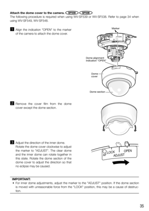 Page 3535
z Align the indication OPEN to the marker 
of the camera to attach the dome cover. 
x Remove the cover film from the dome 
cover except the dome section.
c  Adjust the direction of the inner dome. 
  Rotate the dome cover clockwise to adjust 
the marker to ADJUST. The clear dome 
and the inner dome can rotate together in 
this state. Rotate the dome section of the 
dome cover to adjust the direction so that 
no eclipse may be caused.
   
ADJUSTOPENLOCK
Marker
Dome 
cover Dome alignment 
indication...