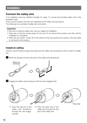 Page 1616
Installation
Connect the safety wire
If  an  installation  area  has  sufficient  strength  (☞  page  17),  secure  the  provided  safety  wire  to  the 
installation area.
If not, procure another wire that can substitute for the safety wire (accessory).
The following is an example of safety wire connection.
Important:
	 •	 Be	sure	to	install	the	safety	wire.	Ask	your	dealer	for	installation.
	 •	 Take	 care	so	that	 the	camera	 does	not	roll	over.	 Do	not	 remove	 the	camera	 cover	film	until	 the...