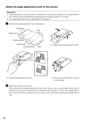 Page 1818
Attach the angle adjustment cover to the camera
Important:
	 •	 Angle	 adjustment	 cover	(accessory)	 is	intended	 for	the	 tentative	 adjustment	 of	angular	 field	of	
view. Perform the final adjustment while viewing the images actually on a mo\
nitor.
	 •	 The	angle	adjustment	cover	is	dedicated	to	this	product.	
 
z  Build up the angle adjustment cover (accessory).
Protrusions
Slots
Opening sections
Opening sections
Target sections
Target sectionsHook
 
q  Insert the protrusions into the slots....