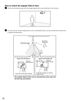 Page 2020
How to check the angular field of view
z Check the shooting range with the angle adjustment cover attached to the\
 camera.
x You can see the camera adjustment cover as illustrated when you look toward the camera from 
a desired shooting area.
    
Seen from Position A Seen from Position B
C
A Cross line 
disappears.
Cross line can be seen properly. Cross line overlaps an opening 
section frame.
(Shooting range)
Opening 
section frame
Opening 
section frame
B
* The angular field of view can be checked...