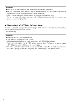 Page 2424
Important:
	 •	 Be	sure	to	use	the	power	cord	plug	(accessory)	provided	with	this	product.
	 •	 Be	 sure	to	fully	 insert	 the	power	 cord	plug	(accessory)	 into	the	12	V	DC	 power	 supply	 terminal.	
Otherwise, it may damage the camera or cause malfunction.
	 •	 Mount	the	camera	so	that	excessive	force	is	not	applied	to	the	power	cord.
	 •	 Be	 sure	to	use	 an	AC	 adaptor	 compliant	 with	the	Specifications	 regarding	power	source	 and	
power consumption (
☞ p.29).
 
●
 When using PoE (IEEE802.3af...