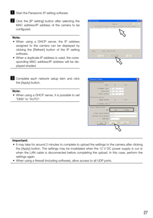 Page 2727
z Start the Panasonic IP setting software.
x Click  the  [IP  setting]  button  after  selecting  the 
MAC  address/IP  address  of  the  camera  to  be 
configured.
Note:
	 •	 When	 using	a	DHCP	 server,	 the	IP	address	
assigned  to  the  camera  can  be  displayed  by 
clicking  the  [Refresh]  button  of  the  IP  setting 
software.
	 •	 When	 a	duplicate	 IP	address	 is	used,	 the	corre-
sponding  MAC  address/IP  address  will  be  dis-
played shaded.
 
c  Complete  each  network  setup  item...