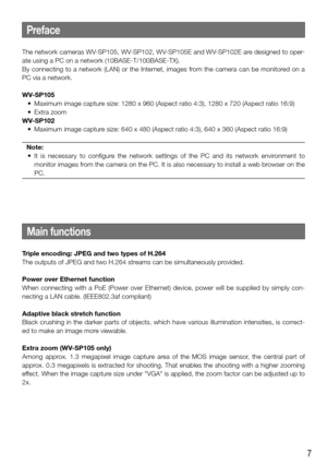 Page 77
Preface
The network cameras WV-SP105, WV-SP102, WV-SP105E and WV-SP102E are designed to oper-
ate using a PC on a network (10BASE-T/100BASE-TX).
By  connecting  to  a  network  (LAN)  or  the  Internet,  images  from  the  camera  can  be  monitored  on  a 
PC via a network.
WV-SP105
	 •	 Maximum	image	capture	size:	1280	x	960	(Aspect	ratio	4:3),	1280	x	720	(Aspect	ratio	16:9)
	 •	 Extra	zoom
WV-SP102
	 •	 Maximum	image	capture	size:	640	x	480	(Aspect	ratio	4:3),	640	x	360	(Aspect	ratio	16:9)
Note:
	 •...