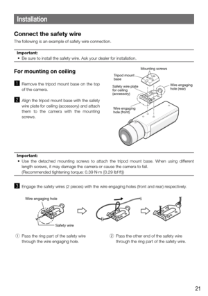 Page 2121
Installation
Connect the safety wire
The following is an example of safety wire connection.Important:
	 •	 Be	sure	to	install	the	safety	wire.	Ask	your	dealer	for	installation.	
 
For mounting on ceiling 
z  Remove  the  tripod  mount  base  on  the  top 
of the camera. 
x  Align the tripod mount base with the safety 
wire plate for ceiling (accessory) and attach 
them  to  the  camera  with  the  mounting 
screws. 
Important:
	 •	 Use	 the	detached	 mounting	screws	to	attach	 the	tripod	 mount	 base....