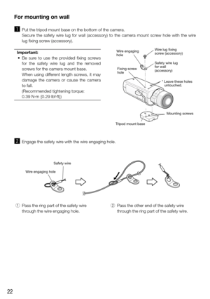 Page 2222
Wire engaging holeSafety wir
e
For mounting on wall
z Put the tripod mount base on the bottom of the camera. 
    Secure  the  safety  wire  lug  for  wall  (accessory)  to  the  camera  mount  screw  hole  with  the  wire 
lug fixing screw (accessory).
Important:
	 •	 Be	 sure	to	use	 the	provided	 fixing	screws	
for  the  safety  wire  lug  and  the  removed 
screws for the camera mount base.
    When  using  different  length  screws,  it  may 
damage  the  camera  or  cause  the  camera 
to fall....