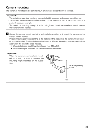 Page 2323
Camera mounting
The camera is mounted on the camera mount bracket and the safety wire is secured. Important:
	 •	 The	installation	area	shall	be	strong	enough	to	hold	the	camera	and	camera	mount	bracket.	
	 •	 The	 camera	mount	bracket	 shall	be	mounted	 on	the	 foundation	 part	of	the	 construction	 or	a	
part with adequate strength. 
	 •	 To	 prevent	 the	mounting	 strength	from	becoming	 lower,	do	not	 use	 wooden	 screws	to	secure	
the camera mount bracket. 
 
z  Secure  the  camera  mount...