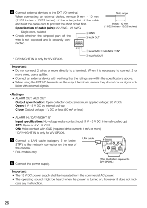 Page 2626
v Connect external devices to the EXT I/O terminal.
    When  connecting  an  external  device,  remove  9  mm  -  10  mm 
{11/32  inches  -  13/32  inches}  of  the  outer  jacket  of  the  cable 
and twist the cable core to prevent the short circuit first.
Specification of cable (wire): 22 AWG - 28 AWG
    Single core, twisted
	 •	 Check	 whether	the	stripped	 part	of	the	
wire  is  not  exposed  and  is  securely  con-
nected. 
  * DAY/NIGHT IN is only for WV-SP306.
Important:
	 •	 Do	 not	connect...