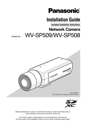 Page 1Before attempting to connect or operate this product, please read these instruc-
tions carefully and save this manual for future use.
The model number is abbreviated in some descriptions in this manual.
This document is the Installation Guide for use in other countries except Japan.Lens: Option
(This illustration represents WV-SP509.)
Installation Guide
Included Installation Instructions
Network Camera
Model No.   WV-SP509/WV-SP508 