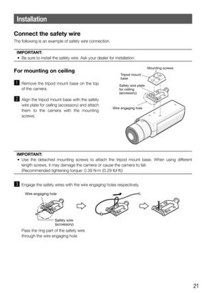 Page 2121
Installation
Connect the safety wire
The following is an example of safety wire connection.
IMPORTANT:
  •  Be sure to install the safety wire. Ask your dealer for installation. 
 
For mounting on ceiling 
z  Remove the tripod mount base on the top 
of the camera. 
x  Align the tripod mount base with the safety 
wire plate for ceiling (accessory) and attach 
them to the camera with the mounting 
screws. 
IMPORTANT:
  • Use the detached mounting screws to attach the tripod mount base. When using...