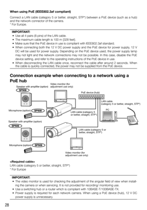 Page 2828
When using PoE (IEEE802.3af compliant)
Connect a LAN cable (category 5 or better, straight, STP*) between a PoE device (such as a hub) 
and the network connector of the camera. 
* For Europe.
IMPORTANT:
  •  Use all 4 pairs (8 pins) of the LAN cable.
  •  The maximum cable length is 100 m {328 feet}.
  •  Make sure that the PoE device in use is compliant with IEEE802.3af standard.
  •  When connecting both the 12 V DC power supply and the PoE device for power supply, 12 V 
DC will be used for power...