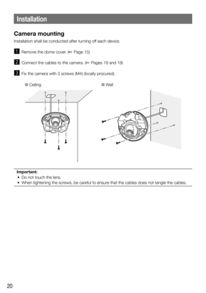 Page 2020
Installation
Camera mounting
Installation shall be conducted after turning off each device. 
z  Remove the dome cover. (☞ Page 15)
x  Connect the cables to the camera. (☞ Pages 18 and 19)
c  Fix the camera with 3 screws (M4) (locally procured).
■ Ceiling■ Wall
Important:
	 •	 Do	not	touch	the	lens.	
	 •	 When	tightening	the	screws,	be	careful	to	ensure	that	the	cables	does	not	tangle	the	cables.	
  