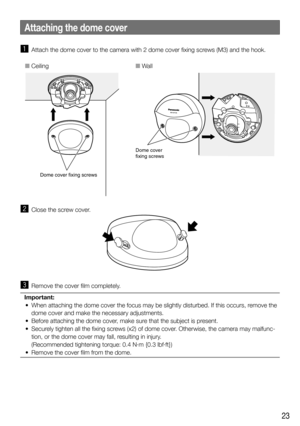 Page 2323
z  Attach the dome cover to the camera with 2 dome cover fixing screws (M3) and the hook.
Dome cover fixing screws
Dome cover
fixing screws
■ Ceiling ■ Wall
x  Close the screw cover.
c  Remove the cover film completely.
Important:
	 •	 When	attaching	the	dome	cover	the	focus	may	be	slightly	disturbed.	If	this	occurs,	remove	the	 dome cover and make the necessary adjustments.
	 •	 Before	attaching	the	dome	cover,	make	sure	that	the	subject	is	present.	
	 •	 Securely	tighten	all	the	fixing	screws	(x2)...