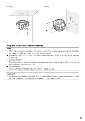 Page 1919
Using the mount bracket (accessory)
Note:
  •  When the camera is mounted on the ceiling or wall with a hole for cable running and the cables  are passed through a conduit, the mount bracket is used.
  •  The female thread for conduit is compliant with ANSI NPSM (parallel pipe threads) 3/4"  or G3/4 
of ISO 228-1. 
  •  Ceiling installation:
   The mount bracket shall be mounted with aligning the front side (the lens side) of the camera 
with the position of the arrow in "h".
   •  Wall...