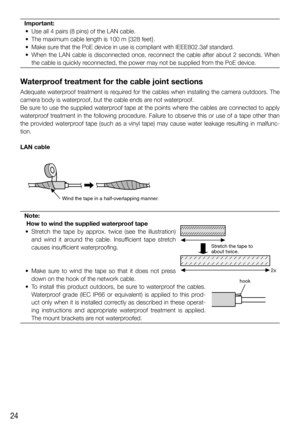 Page 2424
Important:
  •  Use all 4 pairs (8 pins) of the LAN cable. 
  •  The maximum cable length is 100 m {328 feet}.
  •  Make sure that the PoE device in use is compliant with IEEE802.3af standard. 
  •  When the LAN cable is disconnected once, reconnect the cable after about 2 seconds. When  the cable is quickly reconnected, the power may not be supplied from the PoE device.
Waterproof treatment for the cable joint sections
Adequate waterproof treatment is required for the cables when installing the...