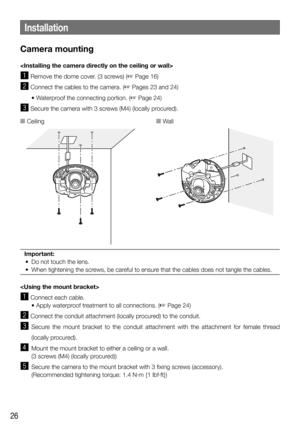 Page 2626
Camera mounting

z Remove the dome cover. (3 screws) (☞ Page 16)
x Connect the cables to the camera. (☞ Pages 23 and 24) 
  • Waterproof the connecting portion. (
☞ Page 24) 
c  Secure the camera with 3 screws (M4) (locally procured).
Important: 
  •  Do not touch the lens. 
  •  When tightening the screws, be careful to ensure that the cables does not tangle the cables.

z Connect each cable.
   • Apply waterproof treatment to all connections. (
☞ Page 24)
x Connect the conduit attachment (locally...