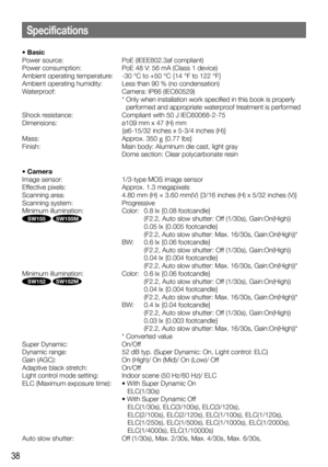 Page 3838
• Basic
Power source: PoE (IEEE802.3af compliant)
Power consumption:  PoE 48 V: 56 mA (Class 1 device)
Ambient operating temperature:  -30 °C to +50 °C {14 °F to 122 °F}
Ambient operating humidity:  Less than 90 % (no condensation)
Waterproof:  Camera: IP66 (IEC60529)
   *  Only when installation work specified in this book is properly 
performed and appropriate waterproof treatment is performed 
Shock resistance:   Compliant with 50 J IEC60068-2-75
Dimensions:  ø109 mm x 47 (H) mm 
{ø6-15/32 inches x...