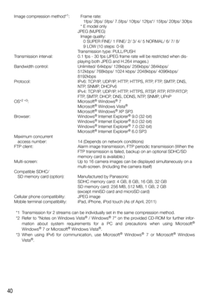 Page 4040
Image compression method*1:   Frame rate: 
   1fps/ 3fps/ 5fps/ 7.5fps/ 10fps/ 12fps*/ 15fps/ 20fps/ 30fps 

   
* E model only 

 
JPEG (MJPEG) 

   
Image quality:  

     
0 SUPER FINE/ 1 FINE/ 2/ 3/ 4/ 5 NORMAL/ 6/ 7/ 8/ 

 
9 LOW (10 steps: 0-9)
 

 
T
 ransmission type: PULL/PUSH
Transmission interval:
 
0.1 fps - 30 fps (JPEG frame rate will be r
 estricted when dis-
playing both JPEG and H.264 images.)
Bandwidth control:
 
Unlimited/ 64kbps/ 128kbps/ 256kbps/ 384kbps/ 
  
512kbps/ 768kbps/...