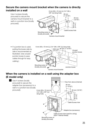 Page 2525
Secure the camera mount bracket when the camera is directly 
installed on a wall
Use 4 screws (locally 
procured) to secure the 
camera mount bracket to a 
wall or a junction box (locally 
procured).
	 •	 If	a	junction	box	is	used,	putting the boxes side by 
side is recommended as 
illustrated. 
(Use unused 
junction boxes to pass 
cables through for easy 
cabling.
)
When the camera is installed on a wall using the adapter box  
(E model only)
  z
 Use 4 screws (locally 
procured) to secure the...