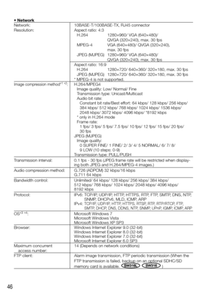 Page 4646
•	Network
Network:
Resolution:10BASE-T/100BASE-TX, RJ45 connector
Aspect ratio: 4:3
H.264  1280×960/ VGA (640×480)/  
  QVGA (320×240), max. 30 fps
MPEG-4  VGA (640×480)/ QVGA (320×240),  
  max. 30 fps
JPEG (MJPEG)  1280×960/ VGA (640×480)/  
  QVGA (320×240), max. 30 fps
Aspect ratio: 16:9
H.264  1280×720/ 640×360/ 320×180, max. 30 fps
JPEG (MJPEG)  1280×720/ 640×360/ 320×180, max. 30 fps
* MPEG-4 is not supported. 
Image compression method*1 *2:H.264/MPEG4 Image quality: Low/ Normal/ Fine...