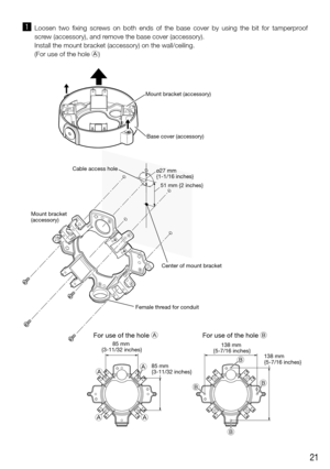 Page 2121
z Loosen  two  fixing  screws  on  both  ends  of  the  base  cover  by  using  the  bit  for  tamperproof 
screw (accessory), and remove the base cover (accessory).
  Install the mount bracket (accessory) on the wall/ceiling.
  (For use of the hole A)
B B
B
A
A
A
51 mm {2 inches}
ø27 mm 
{1-1/16 inches}
138 mm 
{5-7/16 inches} 138 mm 
{5-7/16 inches}
For use of the hole B
85 mm 
{3-11/32 inches}
85 mm 
{3-11/32 inches}
For use of the hole A
Cable access hole Mount bracket (accessory)
Center of mount...