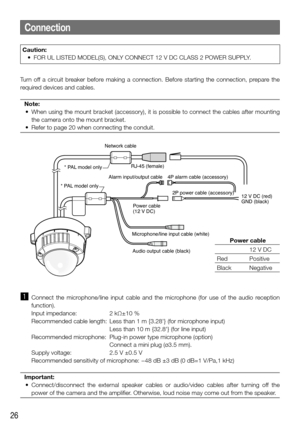 Page 2626
Caution:
	 •	 FOR	UL	LISTED	MODEL(S),	ONLY	CONNECT	12	V	DC	CLASS	2	POWER	SUPPLY.	
Turn  off  a  circuit  breaker  before  making  a  connection.  Before  starting  the  connection,  prepare  the 
required devices and cables. Note:
	 •	 When	 using	the	mount	 bracket	 (accessory),	 it	is	 possible	 to	connect	 the	cables	 after	mounting	
the camera onto the mount bracket. 
	 •	 Refer	to	page	20	when	connecting	the	conduit.
Connection
Network cable
* PAL model only * PAL model only
RJ-45 (female)
Alarm...