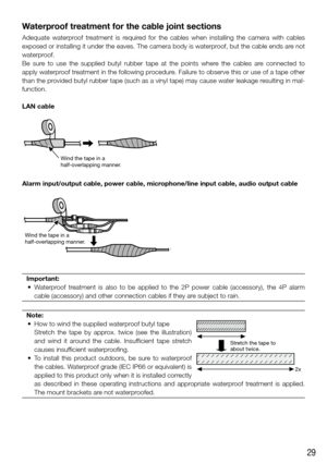Page 2929
Waterproof treatment for the cable joint sections
Adequate  waterproof  treatment  is  required  for  the  cables  when  installing  the  camera  with  cables 
exposed or installing it under the eaves. The camera body is waterproof, but the cable ends are not 
waterproof.
Be  sure  to  use  the  supplied  butyl  rubber  tape  at  the  points  where  the  cables  are  connected  to 
apply waterproof treatment in the following procedure. Failure to observe this or use of a tape other 
than the provided...
