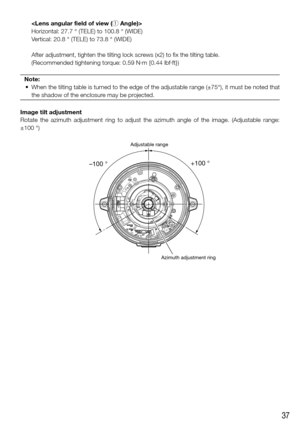 Page 3737
   
Horizontal: 27.7 ° (TELE) to 100.8 ° (WIDE)
Vertical: 20.8 ° (TELE) to 73.8 ° (WIDE)
    After adjustment, tighten the tilting lock screws (x2) to fix the tilting table. 
    (Recommended tightening torque: 0.59 N·m {0.44 lbf·ft})
Note:
	 •	 When	 the	tilting	 table	is	turned	 to	the	 edge	 of	the	 adjustable	 range	(±75°),	 it	must	 be	noted	 that	
the shadow of the enclosure may be projected.
Image tilt adjustment
Rotate  the  azimuth  adjustment  ring  to  adjust  the  azimuth  angle  of  the...