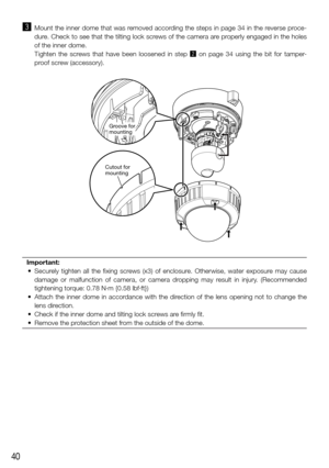 Page 4040
c Mount the inner dome that was removed according the steps in page 34 in the reverse proce-
dure. Check to see that the tilting lock screws of the camera are properly engaged in the holes 
of the inner dome.
    Tighten  the  screws  that  have  been  loosened  in  step  x  on  page  34  using  the  bit  for  tamper-
proof screw (accessory). 
Important: 
	 •	 Securely	 tighten	all	the	 fixing	 screws	 (x3)	of	enclosure.	 Otherwise,	 water	exposure	 may	cause	
damage  or  malfunction  of  camera,  or...